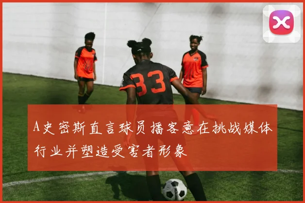 A史密斯直言球员播客意在挑战媒体行业并塑造受害者形象