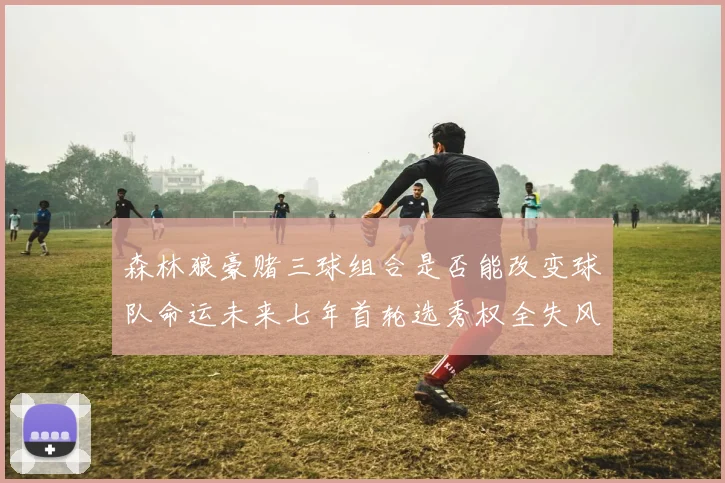 森林狼豪赌三球组合是否能改变球队命运未来七年首轮选秀权全失风险巨大