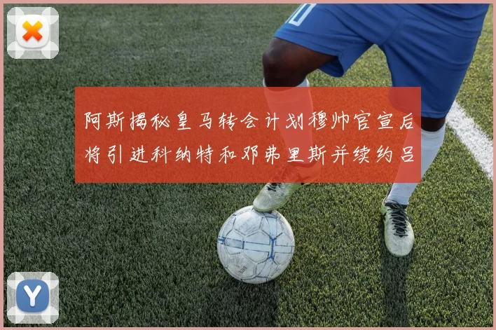 阿斯揭秘皇马转会计划穆帅官宣后将引进科纳特和邓弗里斯并续约吕迪格