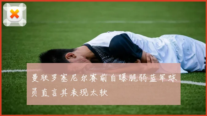 曼联罗塞尼尔赛前自曝脆弱蓝军球员直言其表现太软