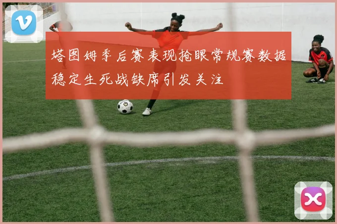 塔图姆季后赛表现抢眼常规赛数据稳定生死战缺席引发关注