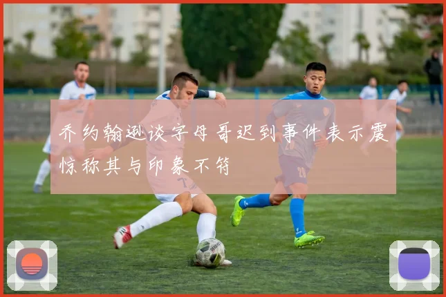 乔约翰逊谈字母哥迟到事件表示震惊称其与印象不符
