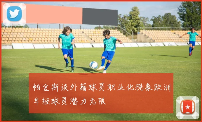 帕金斯谈外籍球员职业化现象欧洲年轻球员潜力无限