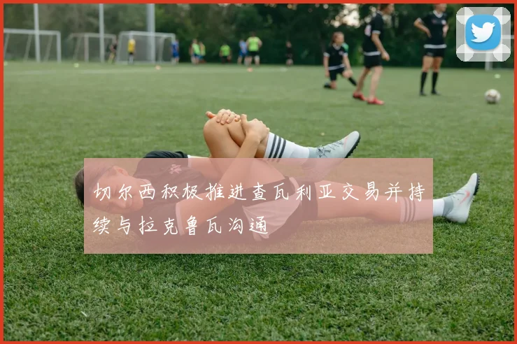切尔西积极推进查瓦利亚交易并持续与拉克鲁瓦沟通
