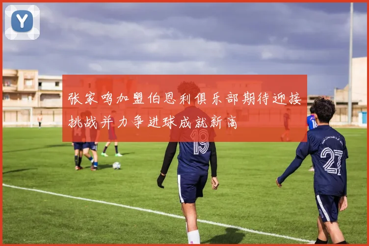张家鸣加盟伯恩利俱乐部期待迎接挑战并力争进球成就新高