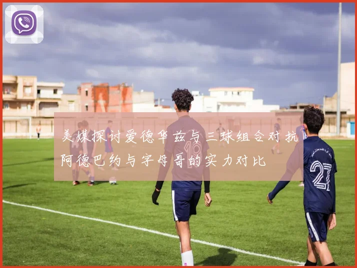 美媒探讨爱德华兹与三球组合对抗阿德巴约与字母哥的实力对比