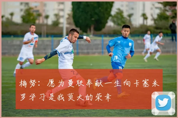 梅努：愿为曼联奉献一生向卡塞米罗学习是我莫大的荣幸