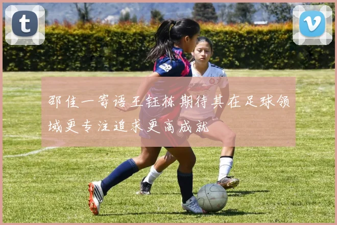 邵佳一寄语王钰栋期待其在足球领域更专注追求更高成就