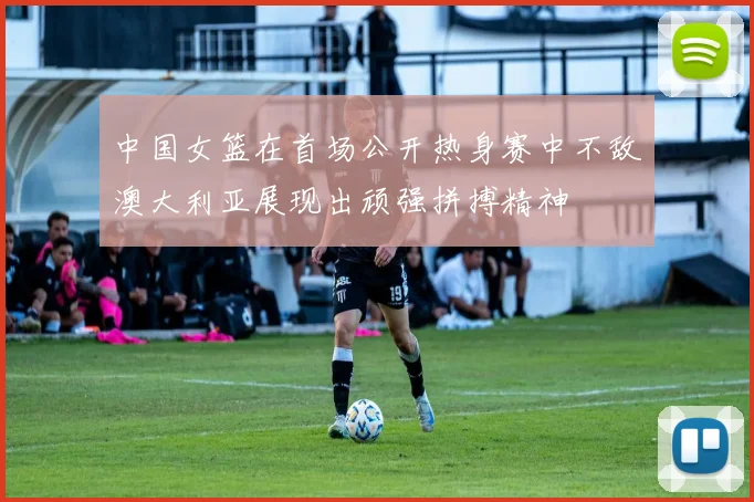 中国女篮在首场公开热身赛中不敌澳大利亚展现出顽强拼搏精神