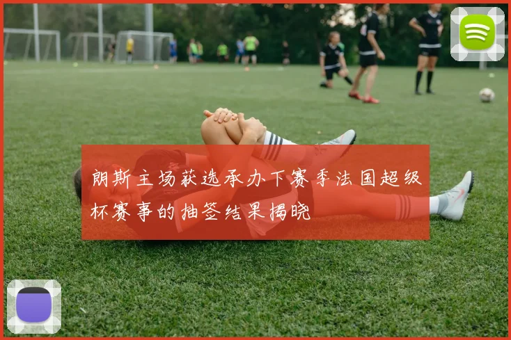 朗斯主场获选承办下赛季法国超级杯赛事的抽签结果揭晓