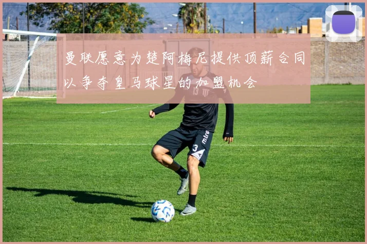 曼联愿意为楚阿梅尼提供顶薪合同以争夺皇马球星的加盟机会