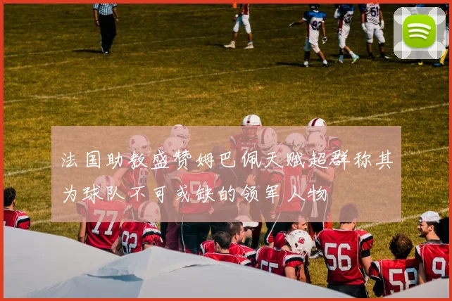 法国助教盛赞姆巴佩天赋超群称其为球队不可或缺的领军人物