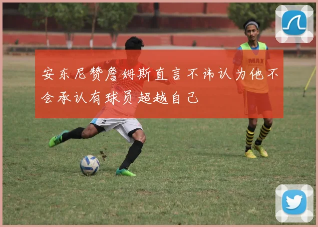 安东尼赞詹姆斯直言不讳认为他不会承认有球员超越自己