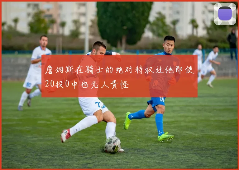 詹姆斯在骑士的绝对特权让他即使20投0中也无人责怪