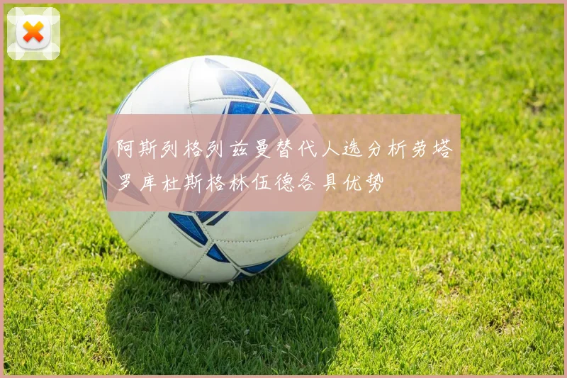 阿斯列格列兹曼替代人选分析劳塔罗库杜斯格林伍德各具优势