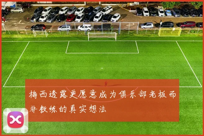 梅西透露更愿意成为俱乐部老板而非教练的真实想法