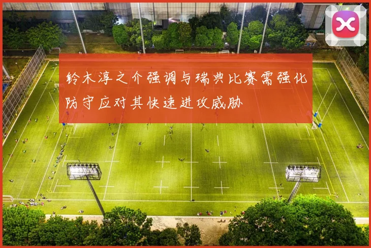 铃木淳之介强调与瑞典比赛需强化防守应对其快速进攻威胁