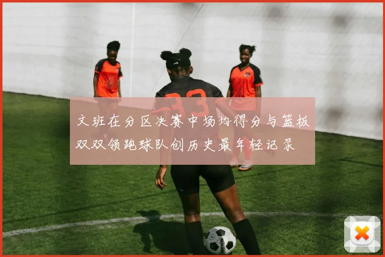 文班在分区决赛中场均得分与篮板双双领跑球队创历史最年轻记录