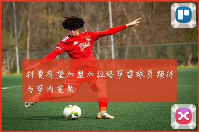 科曼有望加盟加拉塔萨雷球员期待与萨内重聚