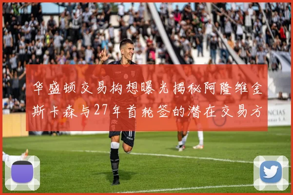 华盛顿交易构想曝光揭秘阿隆维金斯卡森与27年首轮签的潜在交易方案